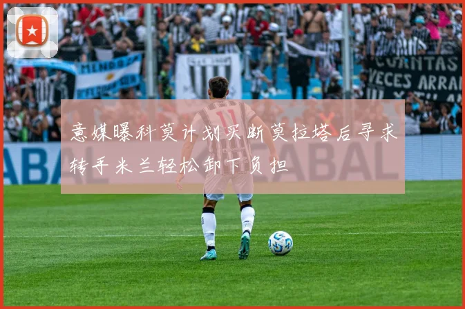 意媒曝科莫计划买断莫拉塔后寻求转手米兰轻松卸下负担