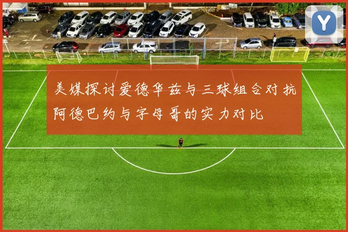 美媒探讨爱德华兹与三球组合对抗阿德巴约与字母哥的实力对比