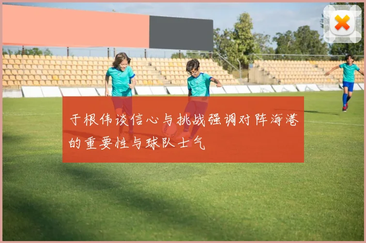 于根伟谈信心与挑战强调对阵海港的重要性与球队士气