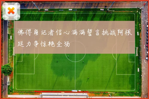 佛得角记者信心满满誓言挑战阿根廷力争惊艳全场