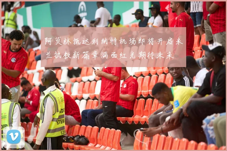 阿莫林抵达利纳特机场即将开启米兰执教新篇章满面红光期待未来