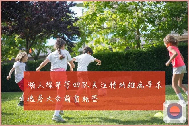 湖人绿军等四队关注特纳雄鹿寻求选秀大会前首轮签