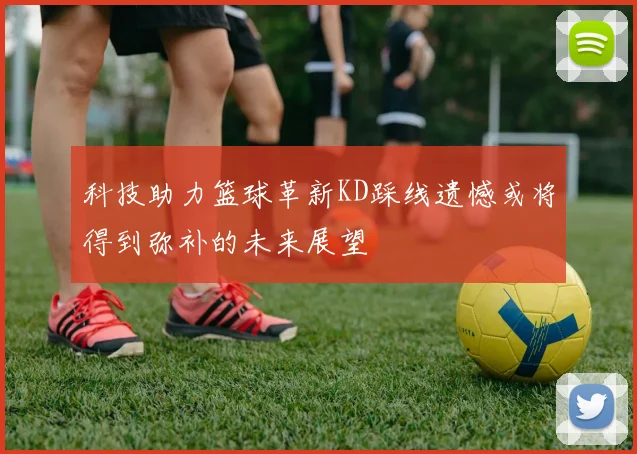 科技助力篮球革新KD踩线遗憾或将得到弥补的未来展望