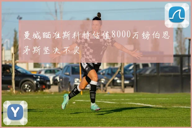 曼城瞄准斯科特估值8000万镑伯恩茅斯坚决不卖