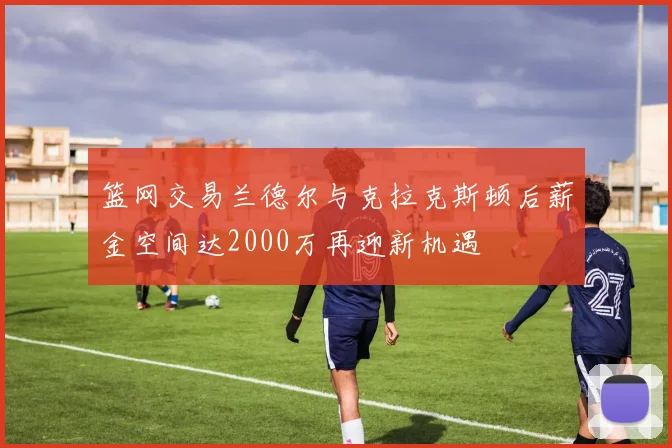 篮网交易兰德尔与克拉克斯顿后薪金空间达2000万再迎新机遇