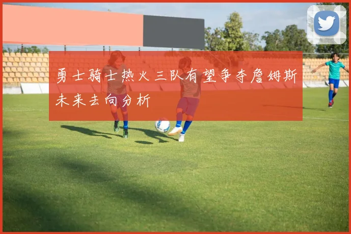 勇士骑士热火三队有望争夺詹姆斯未来去向分析