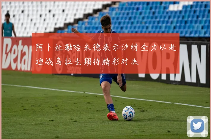 阿卜杜勒哈米德表示沙特全力以赴迎战乌拉圭期待精彩对决