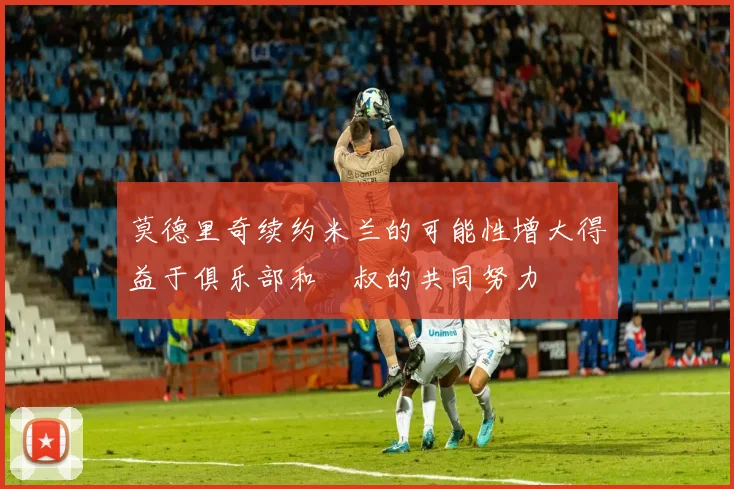 莫德里奇续约米兰的可能性增大得益于俱乐部和囧叔的共同努力