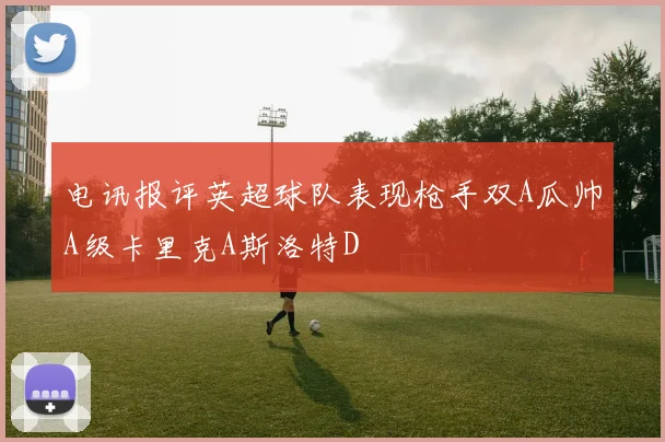 电讯报评英超球队表现枪手双A瓜帅A级卡里克A斯洛特D
