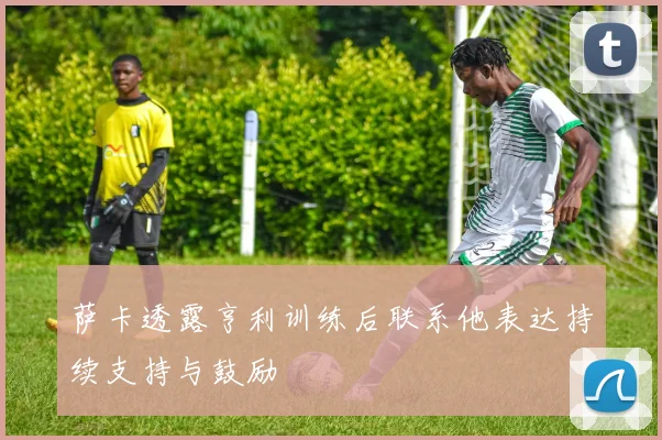 萨卡透露亨利训练后联系他表达持续支持与鼓励