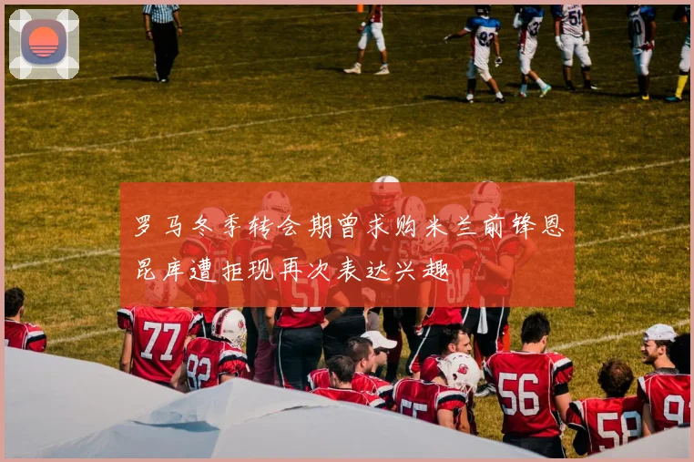 罗马冬季转会期曾求购米兰前锋恩昆库遭拒现再次表达兴趣