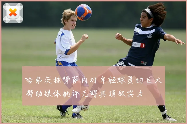哈弗茨称赞萨内对年轻球员的巨大帮助媒体批评无碍其顶级实力