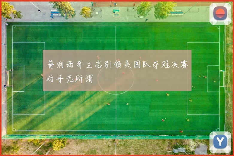 普利西奇立志引领美国队夺冠决赛对手无所谓