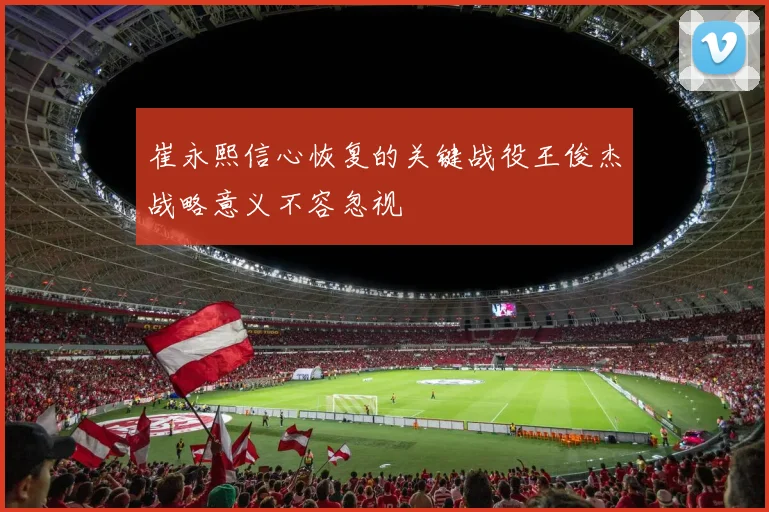 崔永熙信心恢复的关键战役王俊杰战略意义不容忽视