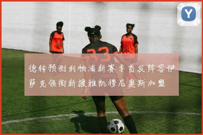 德转预测利物浦新赛季首发阵容伊萨克领衔新援雅凯穆尼奥斯加盟